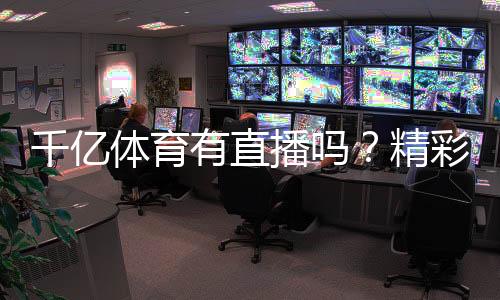 千亿体育有直播吗？精彩赛事尽在眼前