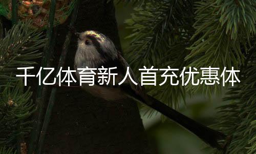 千亿体育新人首充优惠体验尊贵服务