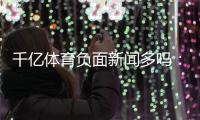 千亿体育负面新闻多吗：详细调查揭晓
