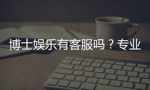 博士娱乐有客服吗？专业客服团队为您解答所有疑问