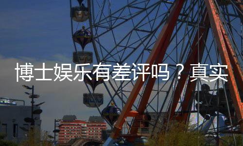博士娱乐有差评吗？真实玩家体验与评价解析
