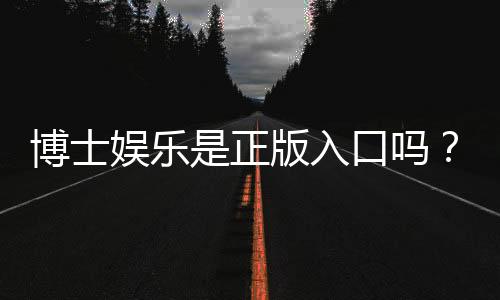 博士娱乐是正版入口吗？资深玩家揭秘平台安全性与游戏体验
