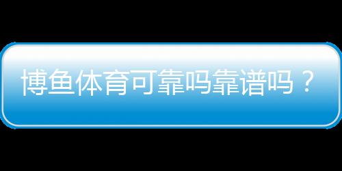 博鱼体育可靠吗靠谱吗？安全性、资质与用户口碑全方位解析