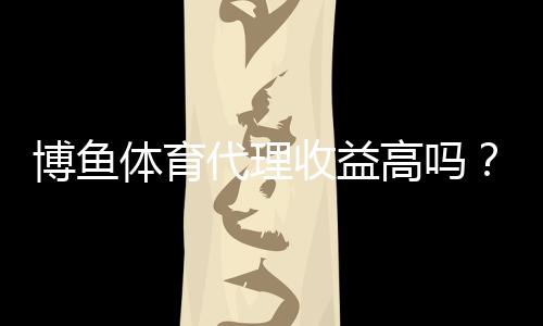 博鱼体育代理收益高吗？佣金结构、盈利空间与风险全解析