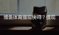 博鱼体育提现快吗？提现速度、到账时间与常见问题全解析