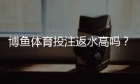 博鱼体育投注返水高吗？返水规则、计算方法与领取攻略全面解析