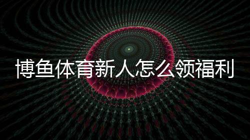 博鱼体育新人怎么领福利？新手注册、验证与领取步骤全攻略