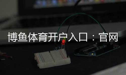 博鱼体育开户入口：官网最新注册流程、实名认证与常见问题全解析