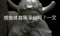 博鱼体育黑平台吗？一文看懂真相与识别技巧