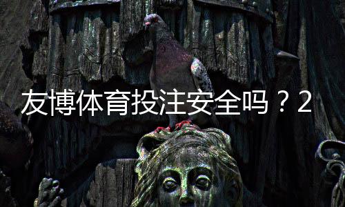 友博体育投注安全吗？2026最新安全评测：资质、支付与用户投诉全解析