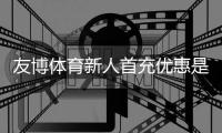 友博体育新人首充优惠是什么意思？领取流程、优惠规则与注意事项一文看懂
