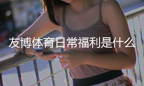 友博体育日常福利是什么？新手领取攻略与常见优惠类型全解析