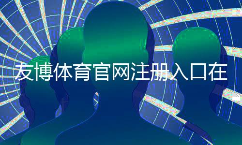友博体育官网注册入口在哪里？官方注册流程、实名认证与安全注意事项