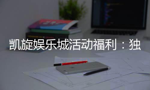 凯旋娱乐城活动福利：独家优惠与惊喜礼包等你来拿