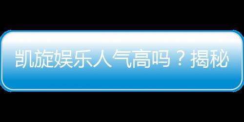 凯旋娱乐人气高吗？揭秘玩家热捧的三大原因