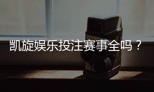凯旋娱乐投注赛事全吗？资深玩家揭秘平台赛事覆盖与特色玩法