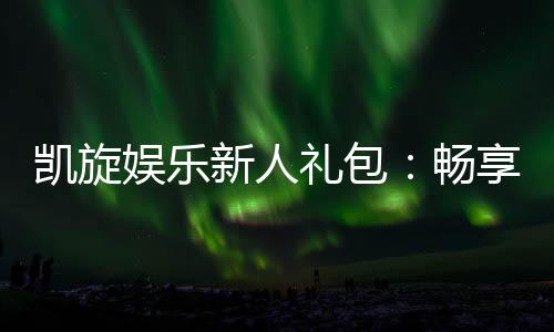 凯旋娱乐新人礼包:畅享豪华礼遇与极致游戏体验