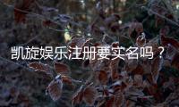 凯旋娱乐注册要实名吗？实名认证流程及注意事项详解
