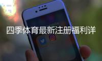 四季体育最新注册福利详解：新人专享优惠与领取全攻略