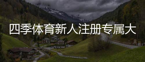 四季体育新人注册专属大礼包怎么领取?详细注册流程、福利内容与注意事项