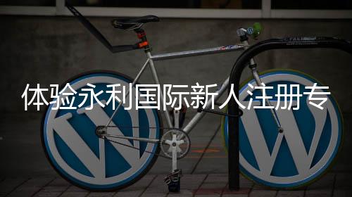 体验永利国际新人注册专属奖励，奢享不一样的精彩之旅