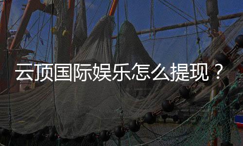 云顶国际娱乐怎么提现？详细步骤与到账时间解析