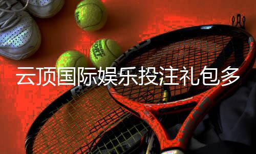云顶国际娱乐投注礼包多吗？揭秘平台豪礼与领取攻略