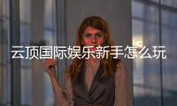 云顶国际娱乐新手怎么玩？从注册到实战的完整指南