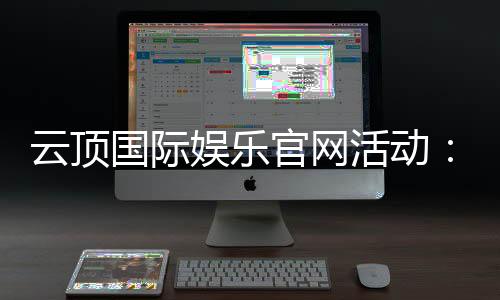 云顶国际娱乐官网活动：最新优惠与独家福利一网打尽
