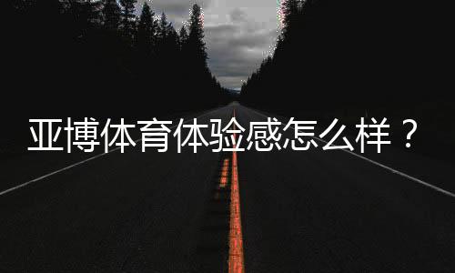 亚博体育体验感怎么样？真实测评：界面、玩法、优惠与安全全面解析