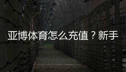 亚博体育怎么充值?新手充值步骤、支付方式与安全注意事项详解