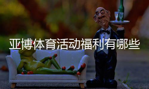 亚博体育活动福利有哪些？最新优惠领取攻略与注意事项
