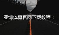 亚博体育官网下载教程：官方最新版APP安卓iOS安全下载安装与注册登录全攻略