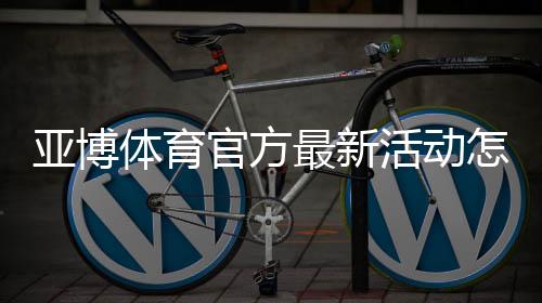 亚博体育官方最新活动怎么参加？优惠类型、领取步骤与注意事项全攻略