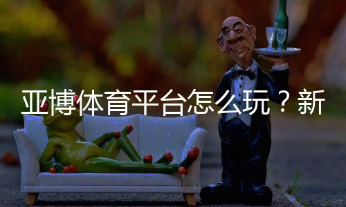 亚博体育平台怎么玩？新手注册、充值与玩法全攻略