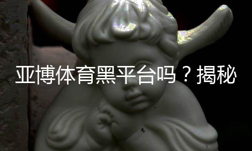 亚博体育黑平台吗？揭秘真相、用户投诉与安全性评估