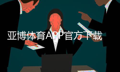 亚博体育APP官方下载通道怎么找?最新官方渠道、安全下载与安装步骤