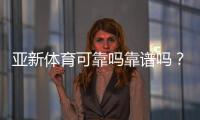 亚新体育可靠吗靠谱吗？真实评测：安全性、提现与用户口碑一次看懂