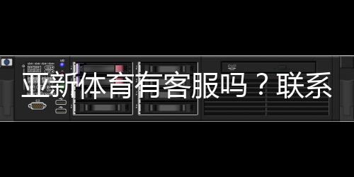 亚新体育有客服吗？联系客服方式、响应时间与常见问题解答