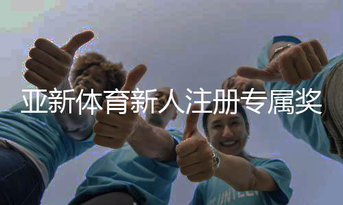 亚新体育新人注册专属奖励怎么领？注册流程、领取条件与实用攻略