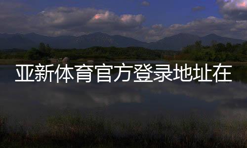 亚新体育官方登录地址在哪里？最新入口、登录方法与安全提示