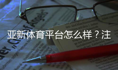 亚新体育平台怎么样？注册流程、安全性、玩法与优惠全方位评测
