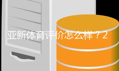 亚新体育评价怎么样？2026最新测评：平台安全、用户口碑与提现体验全解析