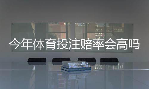 今年体育投注赔率会高吗？趋势预测、影响因素与实用投注策略