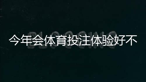 今年会体育投注体验好不好？实测评测：界面、赔率、客服与提现速度一文看懂