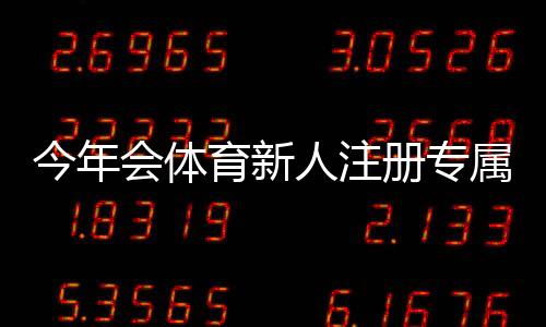 今年会体育新人注册专属奖励领取攻略：资格、步骤与注意事项一次看懂