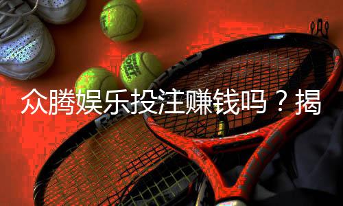 众腾娱乐投注赚钱吗？揭秘平台玩法与真实盈利技巧