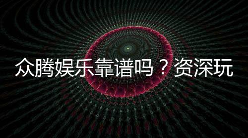 众腾娱乐靠谱吗？资深玩家亲测体验分享