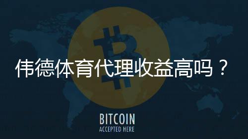 伟德体育代理收益高吗？佣金构成、利润预估与风险全解析