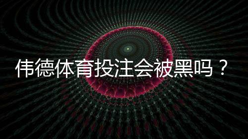 伟德体育投注会被黑吗？真相揭秘、风险评估与安全防范全攻略